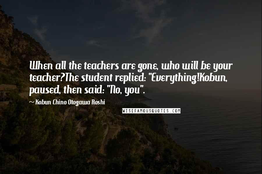 Kobun Chino Otogawa Roshi Quotes: When all the teachers are gone, who will be your teacher?The student replied: "Everything!Kobun, paused, then said: "No, you".