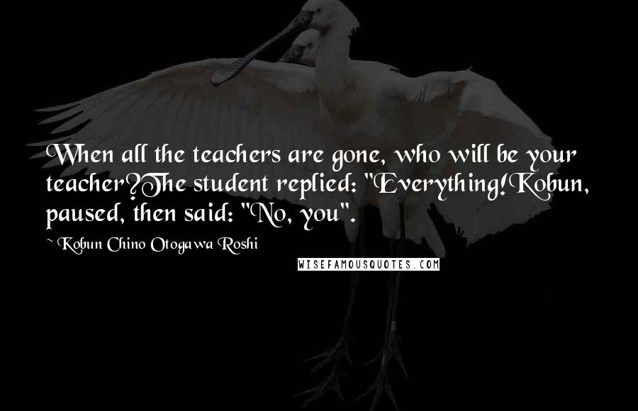 Kobun Chino Otogawa Roshi Quotes: When all the teachers are gone, who will be your teacher?The student replied: "Everything!Kobun, paused, then said: "No, you".