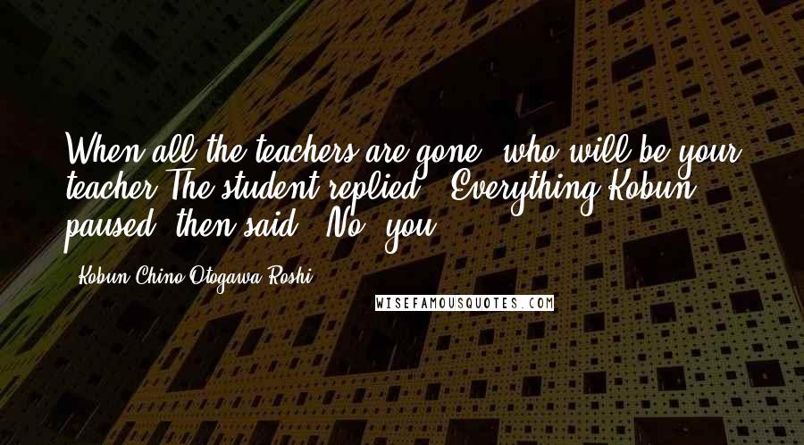 Kobun Chino Otogawa Roshi Quotes: When all the teachers are gone, who will be your teacher?The student replied: "Everything!Kobun, paused, then said: "No, you".