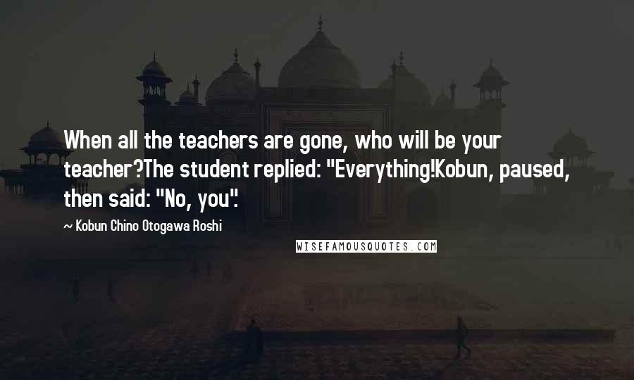 Kobun Chino Otogawa Roshi Quotes: When all the teachers are gone, who will be your teacher?The student replied: "Everything!Kobun, paused, then said: "No, you".