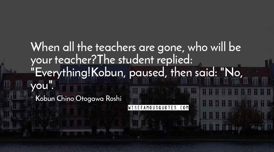 Kobun Chino Otogawa Roshi Quotes: When all the teachers are gone, who will be your teacher?The student replied: "Everything!Kobun, paused, then said: "No, you".