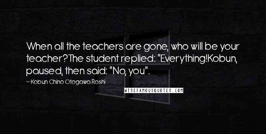 Kobun Chino Otogawa Roshi Quotes: When all the teachers are gone, who will be your teacher?The student replied: "Everything!Kobun, paused, then said: "No, you".