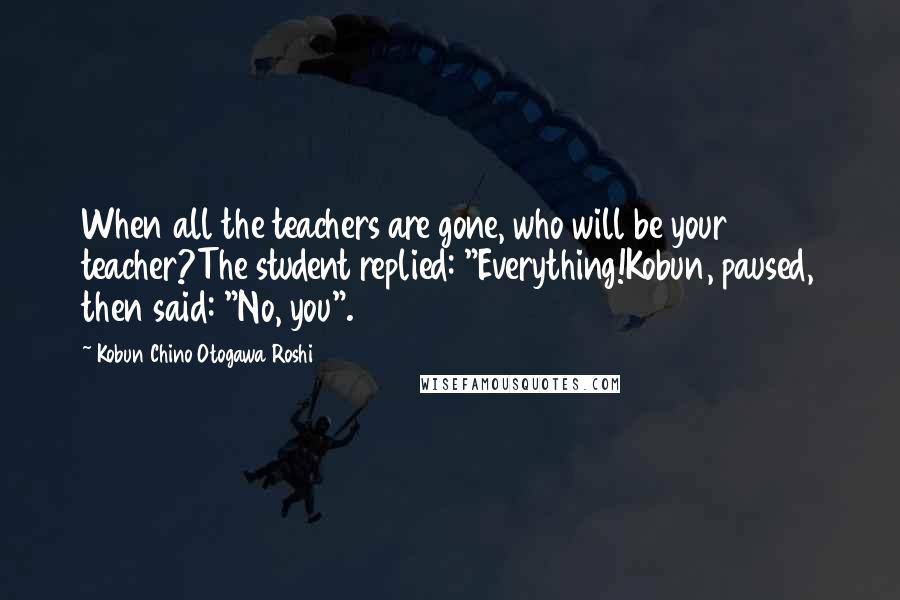 Kobun Chino Otogawa Roshi Quotes: When all the teachers are gone, who will be your teacher?The student replied: "Everything!Kobun, paused, then said: "No, you".