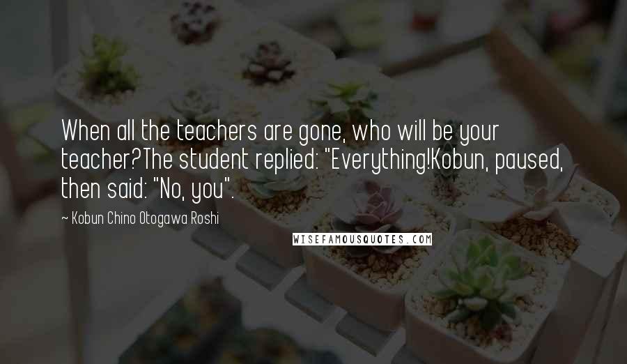 Kobun Chino Otogawa Roshi Quotes: When all the teachers are gone, who will be your teacher?The student replied: "Everything!Kobun, paused, then said: "No, you".