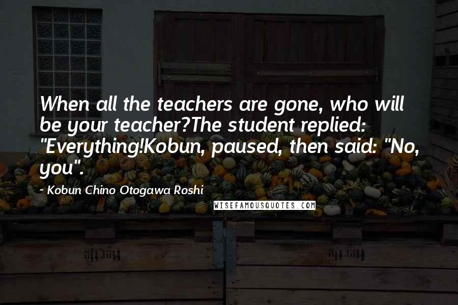 Kobun Chino Otogawa Roshi Quotes: When all the teachers are gone, who will be your teacher?The student replied: "Everything!Kobun, paused, then said: "No, you".