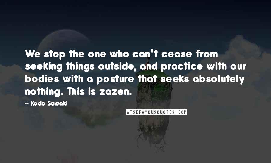 Kodo Sawaki Quotes: We stop the one who can't cease from seeking things outside, and practice with our bodies with a posture that seeks absolutely nothing. This is zazen.