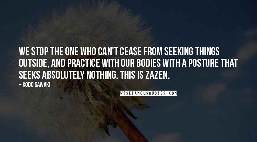 Kodo Sawaki Quotes: We stop the one who can't cease from seeking things outside, and practice with our bodies with a posture that seeks absolutely nothing. This is zazen.