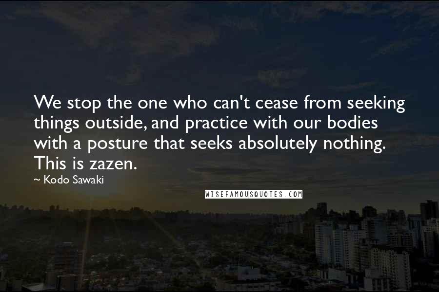 Kodo Sawaki Quotes: We stop the one who can't cease from seeking things outside, and practice with our bodies with a posture that seeks absolutely nothing. This is zazen.