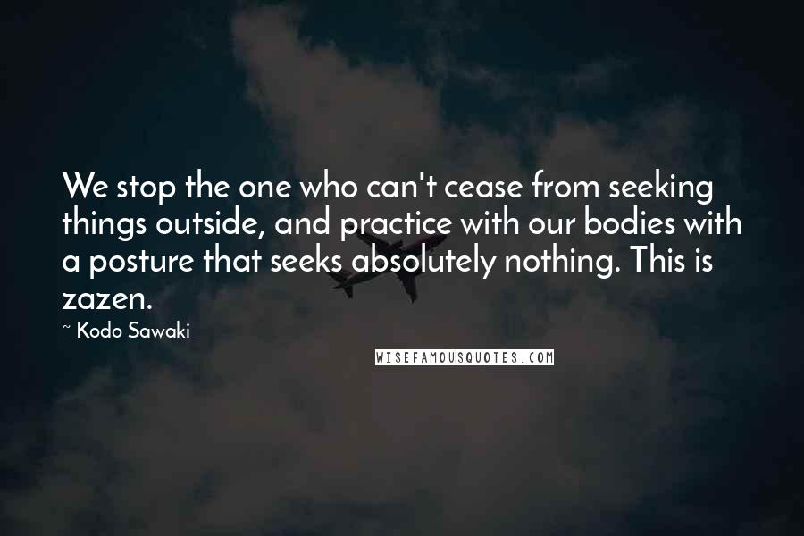 Kodo Sawaki Quotes: We stop the one who can't cease from seeking things outside, and practice with our bodies with a posture that seeks absolutely nothing. This is zazen.