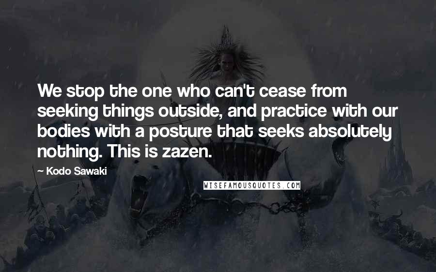 Kodo Sawaki Quotes: We stop the one who can't cease from seeking things outside, and practice with our bodies with a posture that seeks absolutely nothing. This is zazen.