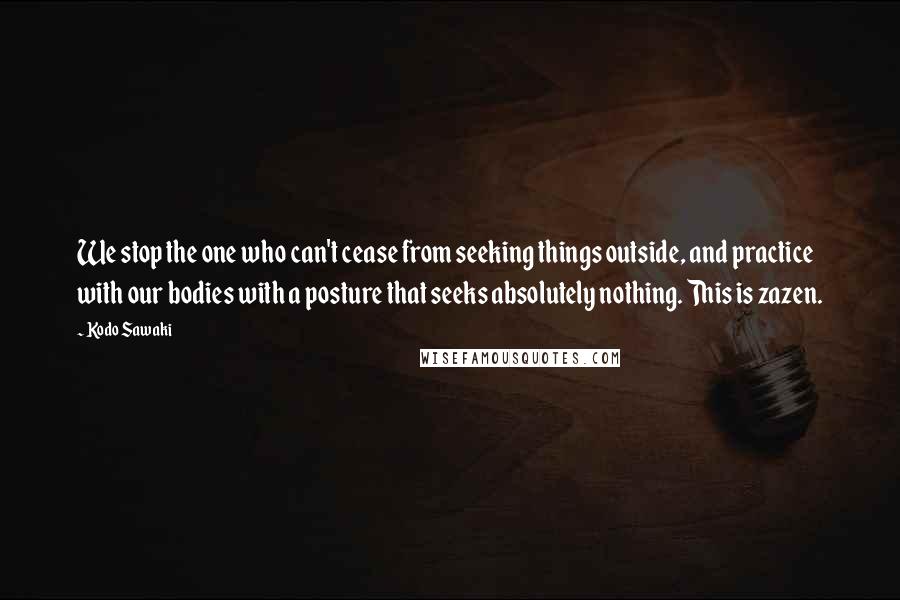 Kodo Sawaki Quotes: We stop the one who can't cease from seeking things outside, and practice with our bodies with a posture that seeks absolutely nothing. This is zazen.