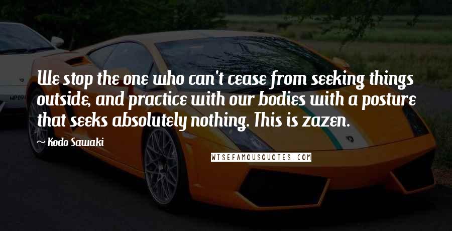 Kodo Sawaki Quotes: We stop the one who can't cease from seeking things outside, and practice with our bodies with a posture that seeks absolutely nothing. This is zazen.
