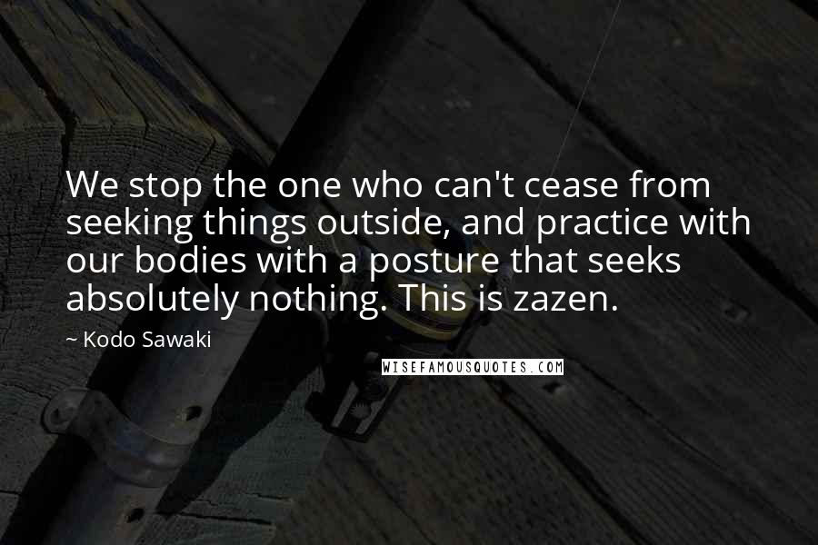 Kodo Sawaki Quotes: We stop the one who can't cease from seeking things outside, and practice with our bodies with a posture that seeks absolutely nothing. This is zazen.