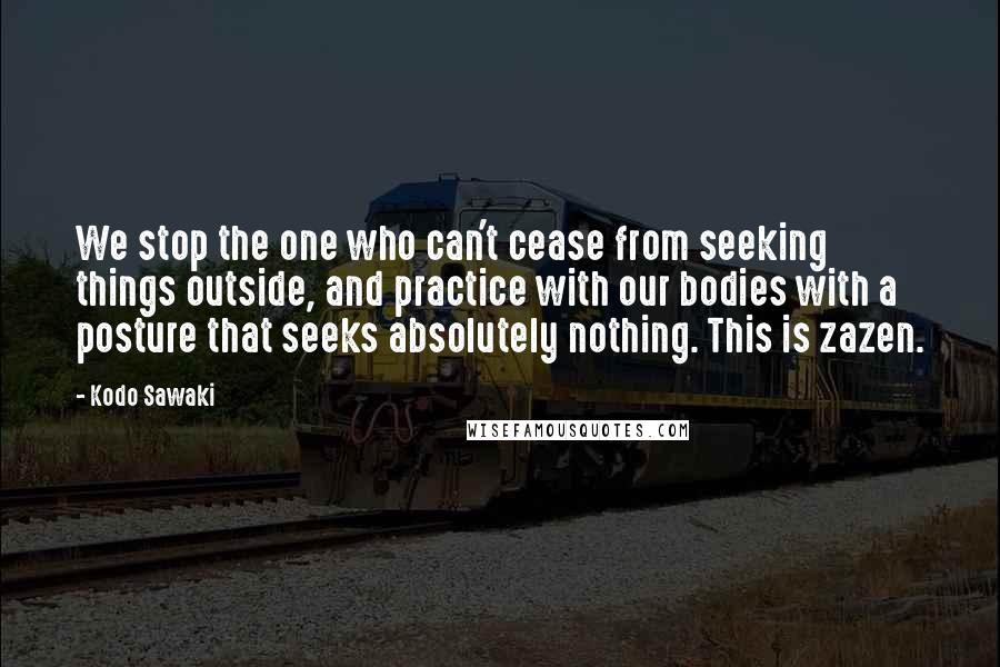 Kodo Sawaki Quotes: We stop the one who can't cease from seeking things outside, and practice with our bodies with a posture that seeks absolutely nothing. This is zazen.