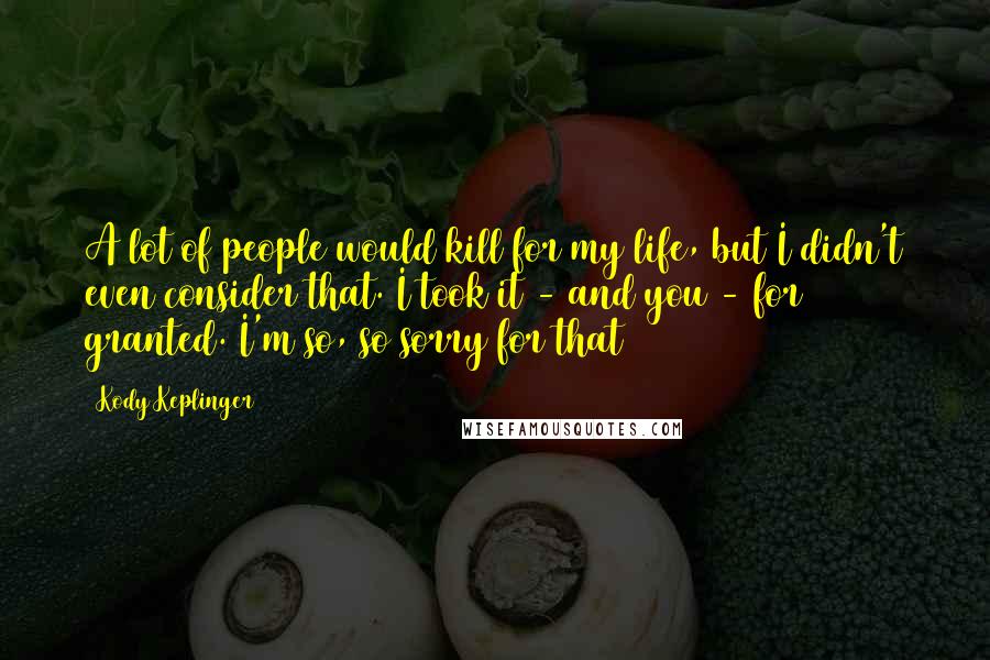 Kody Keplinger Quotes: A lot of people would kill for my life, but I didn't even consider that. I took it - and you - for granted. I'm so, so sorry for that