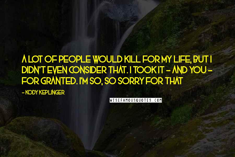 Kody Keplinger Quotes: A lot of people would kill for my life, but I didn't even consider that. I took it - and you - for granted. I'm so, so sorry for that