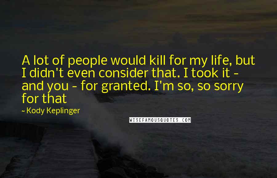 Kody Keplinger Quotes: A lot of people would kill for my life, but I didn't even consider that. I took it - and you - for granted. I'm so, so sorry for that