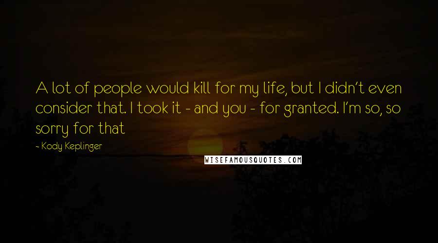 Kody Keplinger Quotes: A lot of people would kill for my life, but I didn't even consider that. I took it - and you - for granted. I'm so, so sorry for that