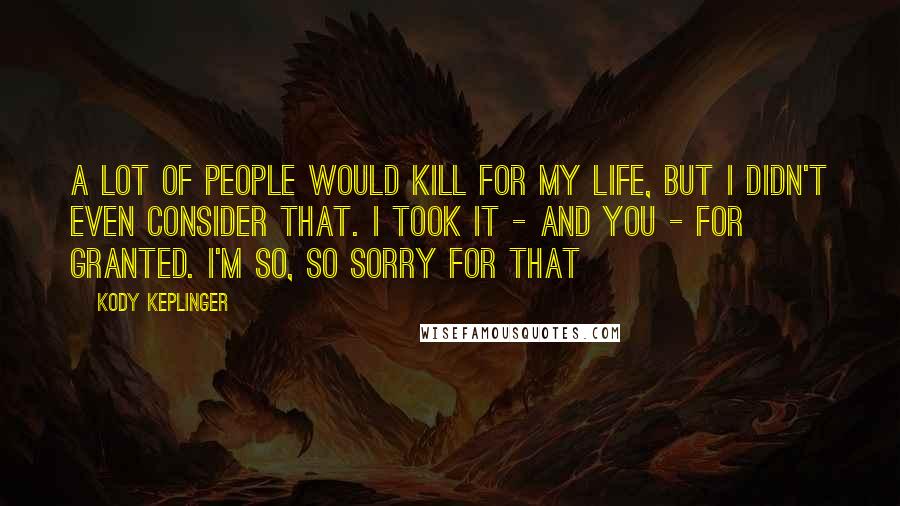 Kody Keplinger Quotes: A lot of people would kill for my life, but I didn't even consider that. I took it - and you - for granted. I'm so, so sorry for that