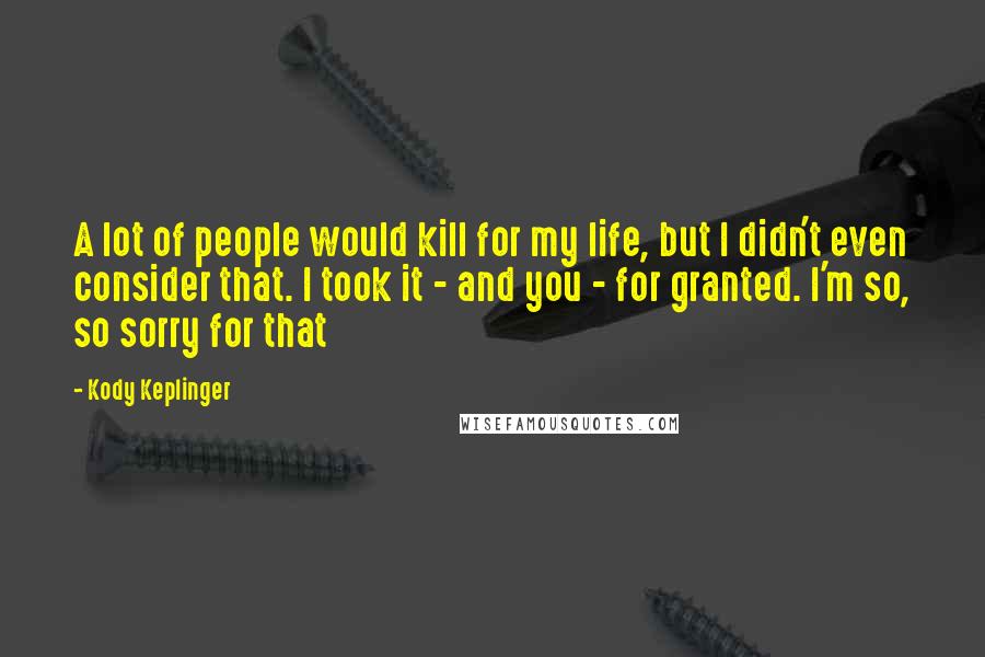 Kody Keplinger Quotes: A lot of people would kill for my life, but I didn't even consider that. I took it - and you - for granted. I'm so, so sorry for that