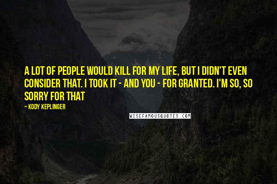 Kody Keplinger Quotes: A lot of people would kill for my life, but I didn't even consider that. I took it - and you - for granted. I'm so, so sorry for that