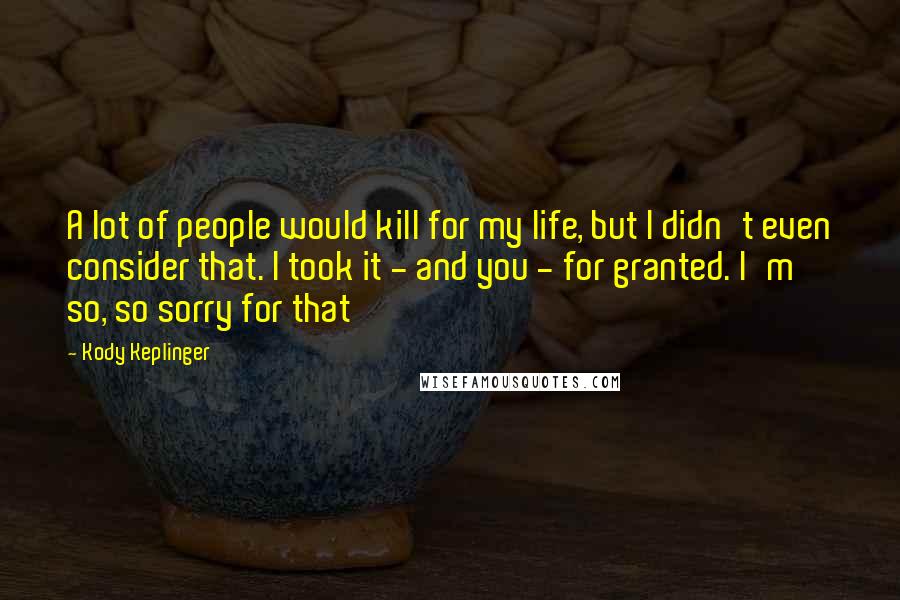 Kody Keplinger Quotes: A lot of people would kill for my life, but I didn't even consider that. I took it - and you - for granted. I'm so, so sorry for that