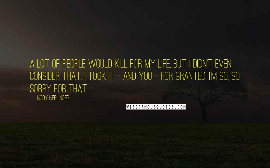 Kody Keplinger Quotes: A lot of people would kill for my life, but I didn't even consider that. I took it - and you - for granted. I'm so, so sorry for that