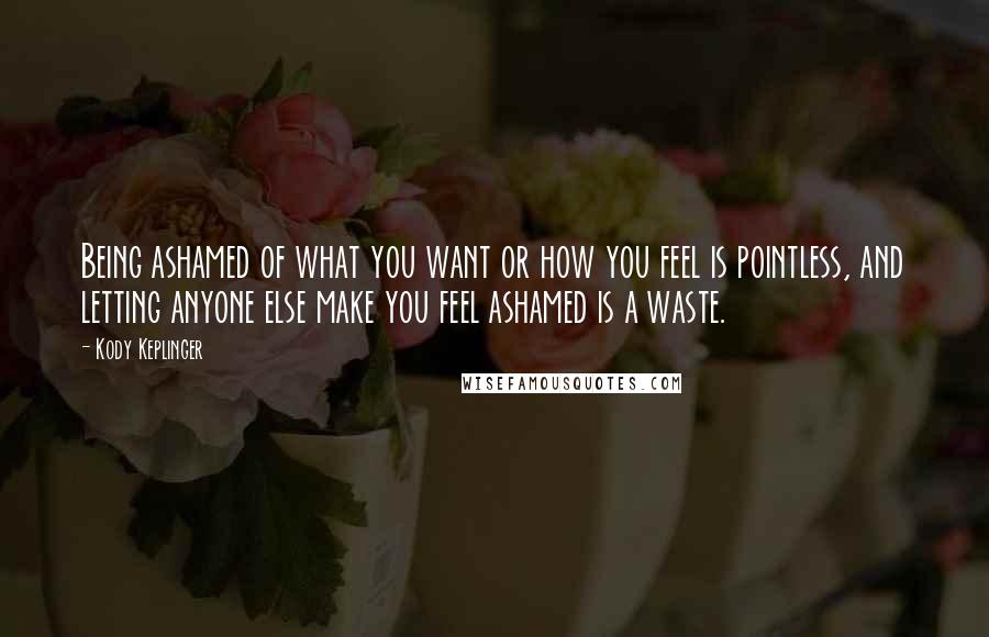 Kody Keplinger Quotes: Being ashamed of what you want or how you feel is pointless, and letting anyone else make you feel ashamed is a waste.