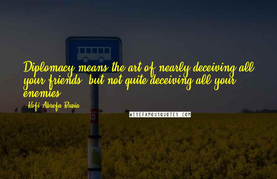 Kofi Abrefa Busia Quotes: Diplomacy means the art of nearly deceiving all your friends, but not quite deceiving all your enemies.