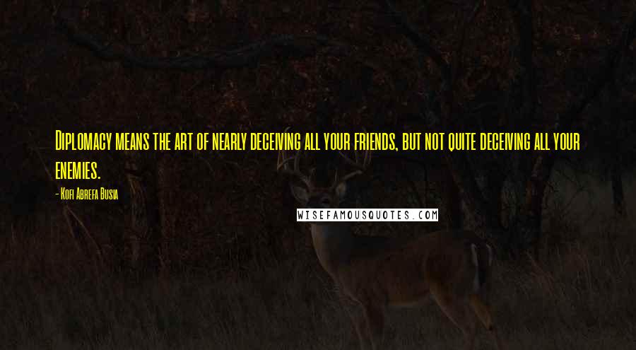 Kofi Abrefa Busia Quotes: Diplomacy means the art of nearly deceiving all your friends, but not quite deceiving all your enemies.