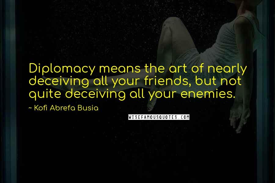 Kofi Abrefa Busia Quotes: Diplomacy means the art of nearly deceiving all your friends, but not quite deceiving all your enemies.