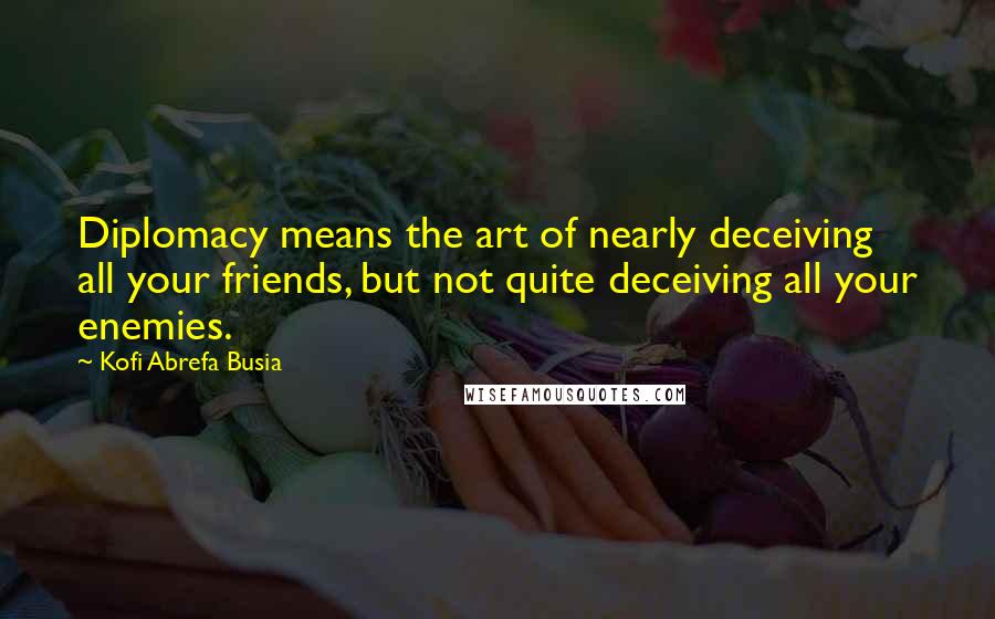 Kofi Abrefa Busia Quotes: Diplomacy means the art of nearly deceiving all your friends, but not quite deceiving all your enemies.