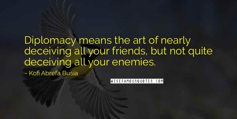 Kofi Abrefa Busia Quotes: Diplomacy means the art of nearly deceiving all your friends, but not quite deceiving all your enemies.