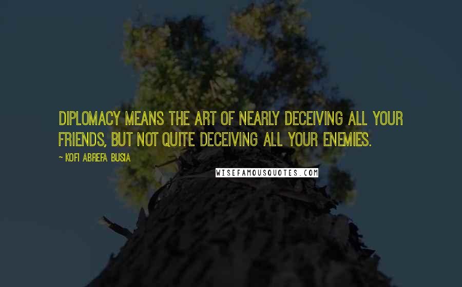 Kofi Abrefa Busia Quotes: Diplomacy means the art of nearly deceiving all your friends, but not quite deceiving all your enemies.