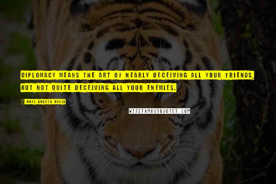 Kofi Abrefa Busia Quotes: Diplomacy means the art of nearly deceiving all your friends, but not quite deceiving all your enemies.