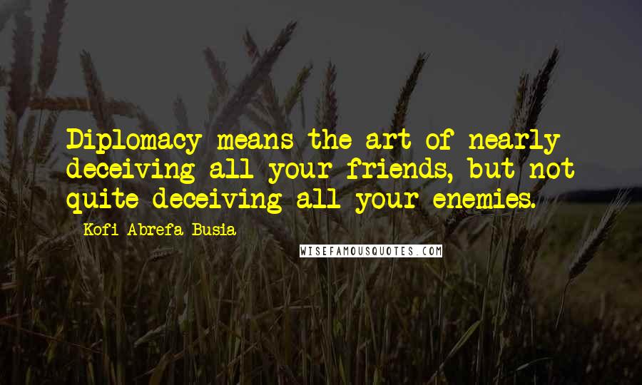 Kofi Abrefa Busia Quotes: Diplomacy means the art of nearly deceiving all your friends, but not quite deceiving all your enemies.