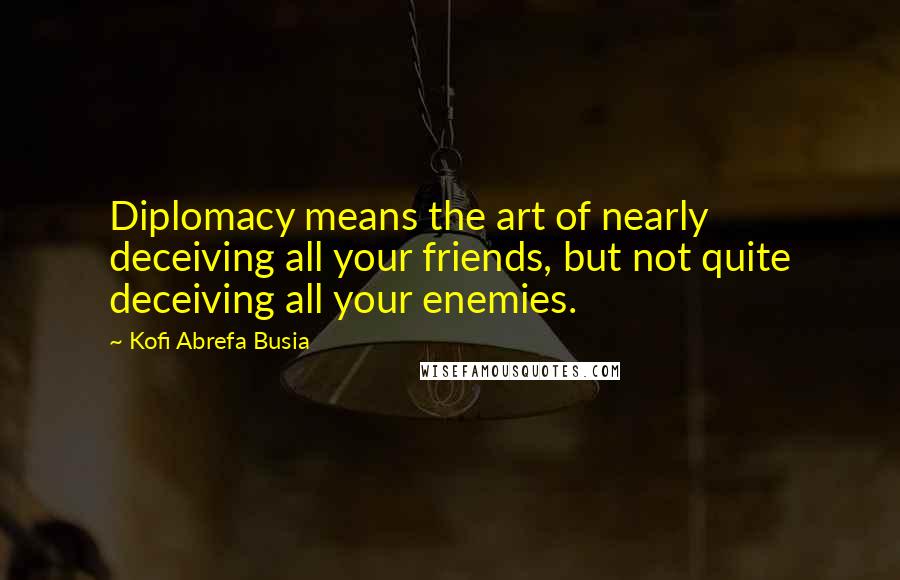 Kofi Abrefa Busia Quotes: Diplomacy means the art of nearly deceiving all your friends, but not quite deceiving all your enemies.