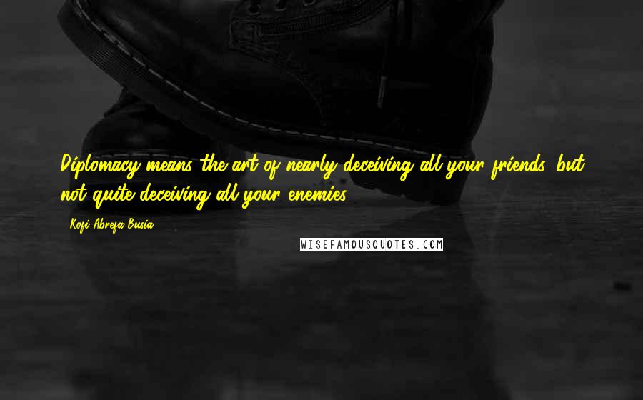 Kofi Abrefa Busia Quotes: Diplomacy means the art of nearly deceiving all your friends, but not quite deceiving all your enemies.