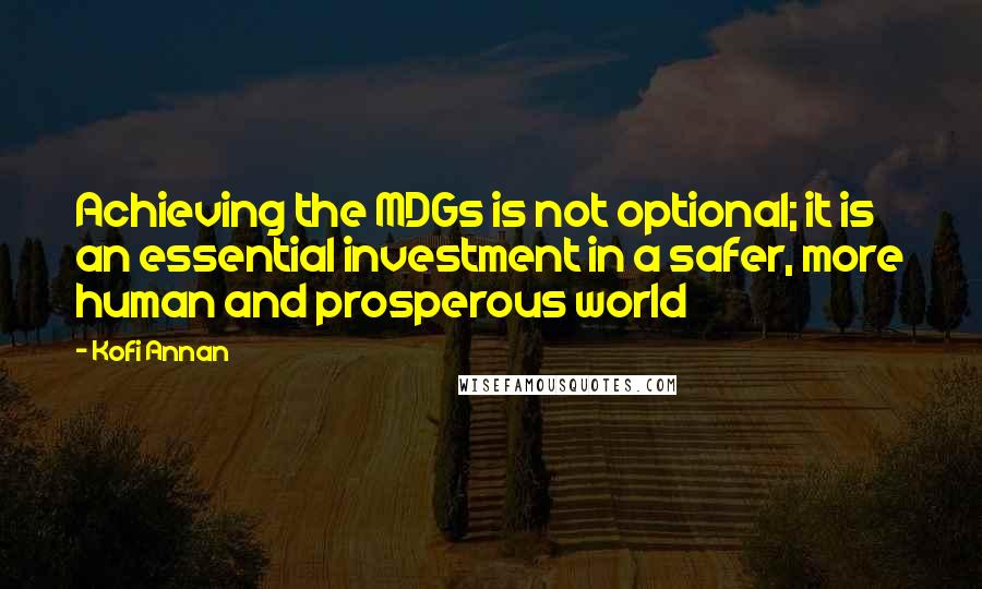 Kofi Annan Quotes: Achieving the MDGs is not optional; it is an essential investment in a safer, more human and prosperous world