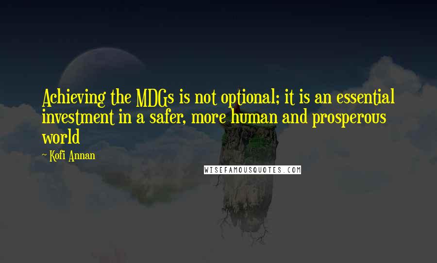 Kofi Annan Quotes: Achieving the MDGs is not optional; it is an essential investment in a safer, more human and prosperous world