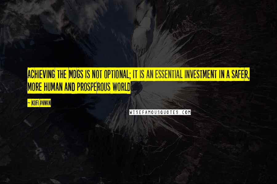 Kofi Annan Quotes: Achieving the MDGs is not optional; it is an essential investment in a safer, more human and prosperous world