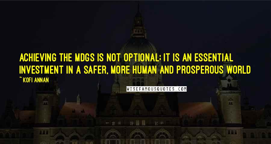 Kofi Annan Quotes: Achieving the MDGs is not optional; it is an essential investment in a safer, more human and prosperous world