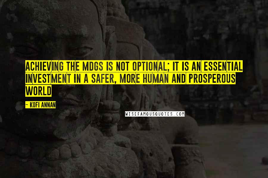 Kofi Annan Quotes: Achieving the MDGs is not optional; it is an essential investment in a safer, more human and prosperous world