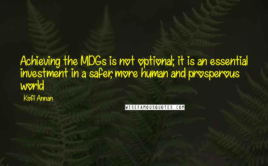 Kofi Annan Quotes: Achieving the MDGs is not optional; it is an essential investment in a safer, more human and prosperous world