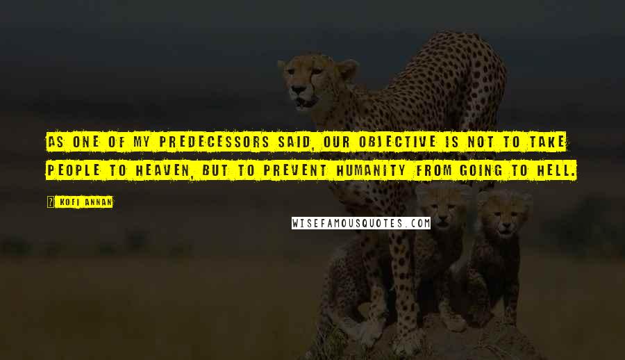 Kofi Annan Quotes: As one of my predecessors said, our objective is not to take people to heaven, but to prevent humanity from going to hell.