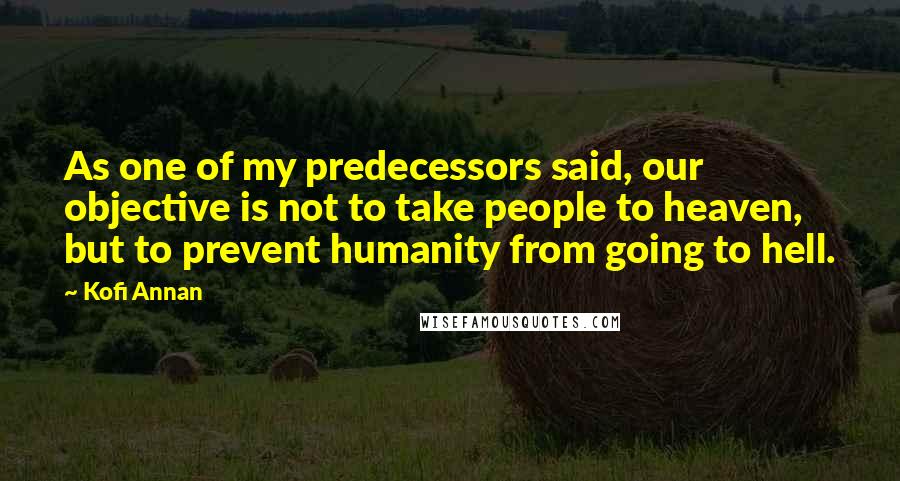 Kofi Annan Quotes: As one of my predecessors said, our objective is not to take people to heaven, but to prevent humanity from going to hell.