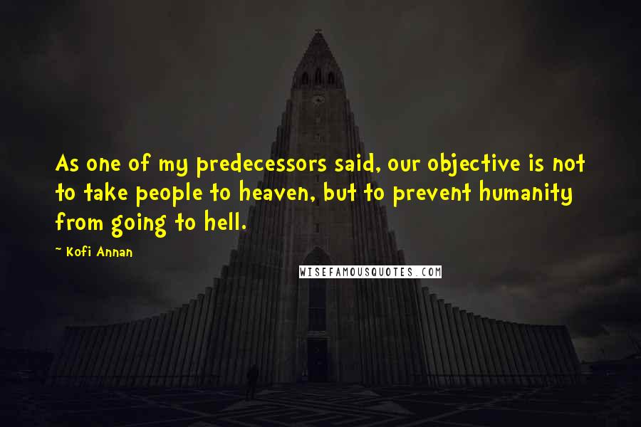 Kofi Annan Quotes: As one of my predecessors said, our objective is not to take people to heaven, but to prevent humanity from going to hell.