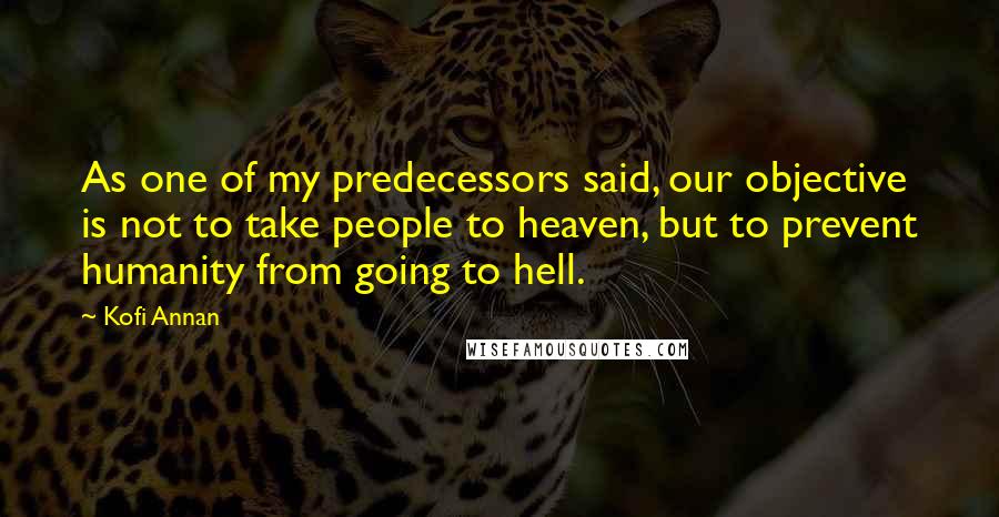 Kofi Annan Quotes: As one of my predecessors said, our objective is not to take people to heaven, but to prevent humanity from going to hell.