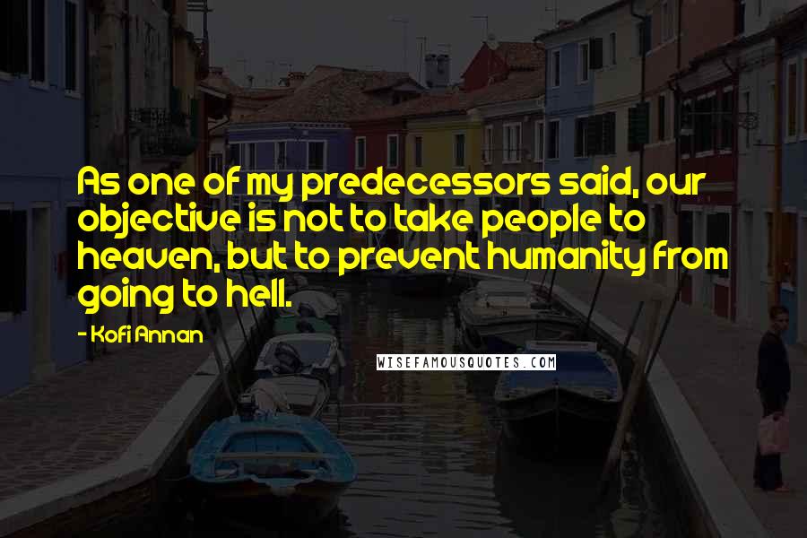 Kofi Annan Quotes: As one of my predecessors said, our objective is not to take people to heaven, but to prevent humanity from going to hell.