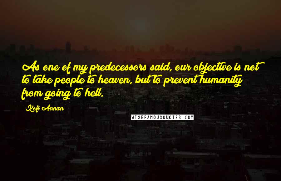 Kofi Annan Quotes: As one of my predecessors said, our objective is not to take people to heaven, but to prevent humanity from going to hell.